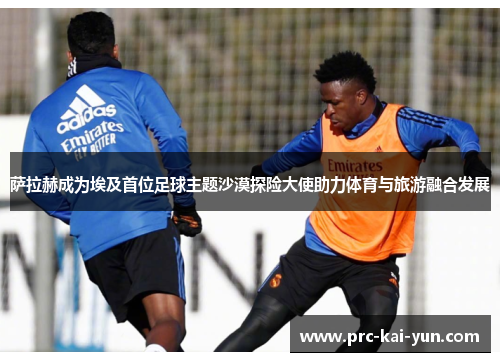 萨拉赫成为埃及首位足球主题沙漠探险大使助力体育与旅游融合发展