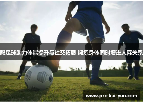 踢足球助力体能提升与社交拓展 锻炼身体同时增进人际关系 踢足球助力体能提升与社交拓展 锻炼身体同时增进人际关系