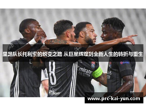 里昂队长托利索的蜕变之路 从巨星辉煌到全新人生的转折与重生 里昂队长托利索的蜕变之路 从巨星辉煌到全新人生的转折与重生