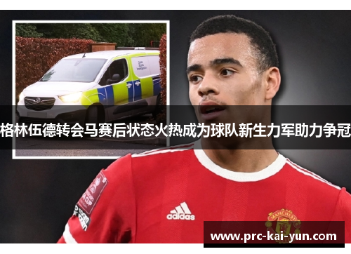 格林伍德转会马赛后状态火热成为球队新生力军助力争冠 格林伍德转会马赛后状态火热成为球队新生力军助力争冠