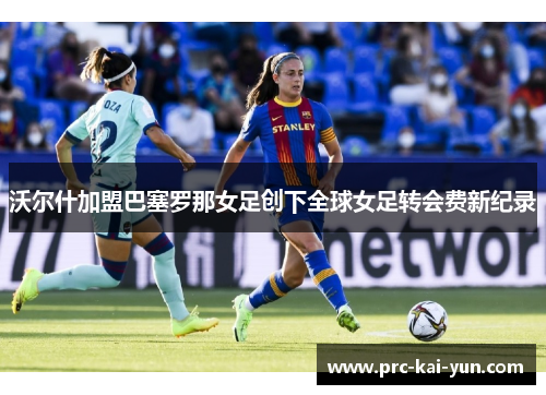 沃尔什加盟巴塞罗那女足创下全球女足转会费新纪录 沃尔什加盟巴塞罗那女足创下全球女足转会费新纪录