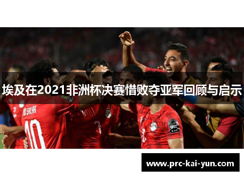 埃及在2021非洲杯决赛惜败夺亚军回顾与启示 埃及在2021非洲杯决赛惜败夺亚军回顾与启示